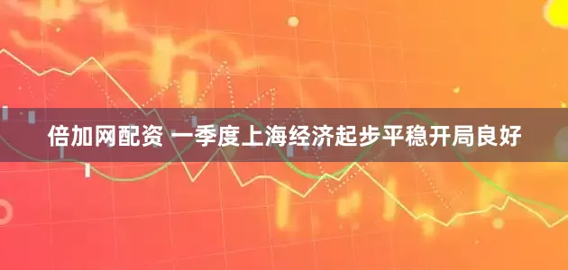 倍加网配资 一季度上海经济起步平稳开局良好