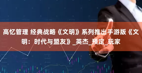 高忆管理 经典战略《文明》系列推出手游版《文明：时代与盟友》_英杰_预定_玩家