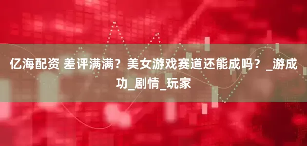 亿海配资 差评满满？美女游戏赛道还能成吗？_游成功_剧情_玩家