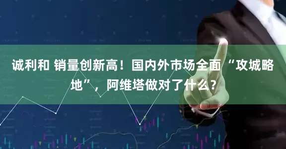 诚利和 销量创新高！国内外市场全面 “攻城略地”，阿维塔做对了什么？