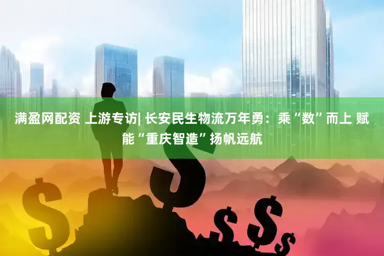 满盈网配资 上游专访| 长安民生物流万年勇：乘“数”而上 赋能“重庆智造”扬帆远航