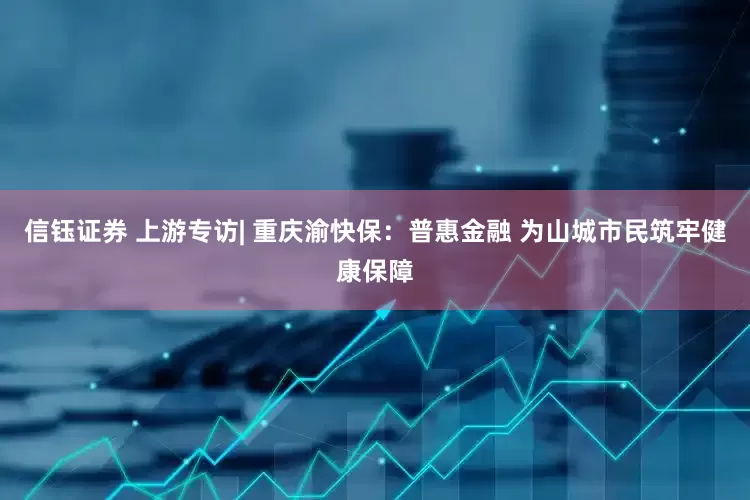 信钰证券 上游专访| 重庆渝快保：普惠金融 为山城市民筑牢健康保障