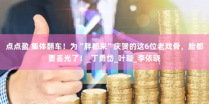点点盈 集体翻车！为“胖都来”庆贺的这6位老戏骨，脸都要丢光了！_丁勇岱_叶璇_李依晓