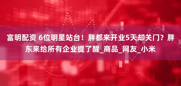富明配资 6位明星站台！胖都来开业5天却关门？胖东来给所有企业提了醒_商品_网友_小米