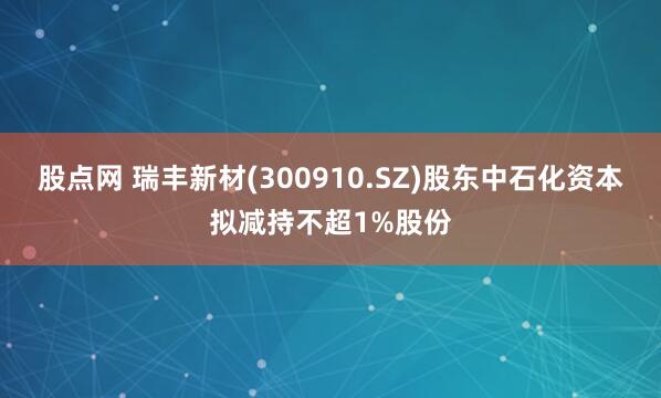 股点网 瑞丰新材(300910.SZ)股东中石化资本拟减持不超1%股份