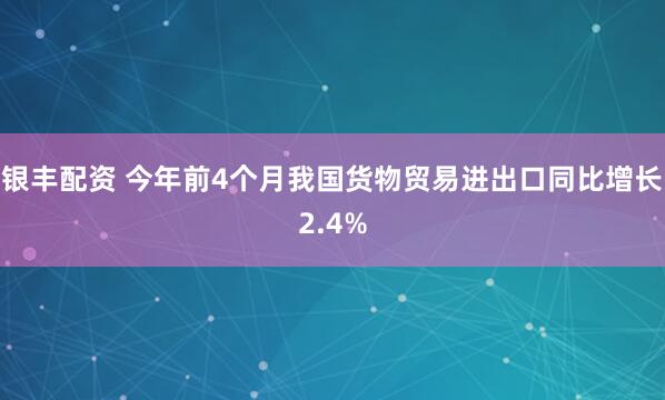 银丰配资 今年前4个月我国货物贸易进出口同比增长2.4%