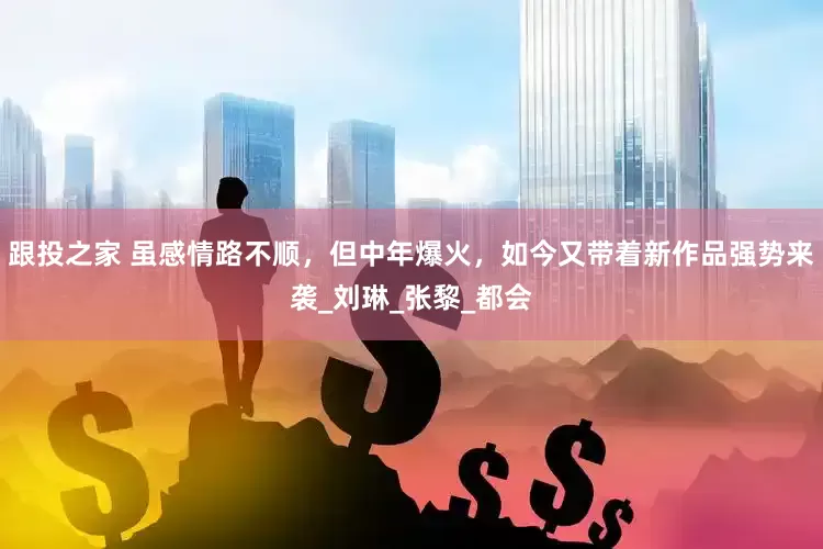 跟投之家 虽感情路不顺，但中年爆火，如今又带着新作品强势来袭_刘琳_张黎_都会