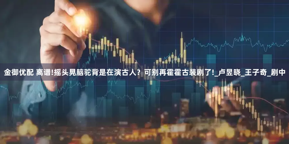 金御优配 离谱!摇头晃脑驼背是在演古人？可别再霍霍古装剧了!_卢昱晓_王子奇_剧中