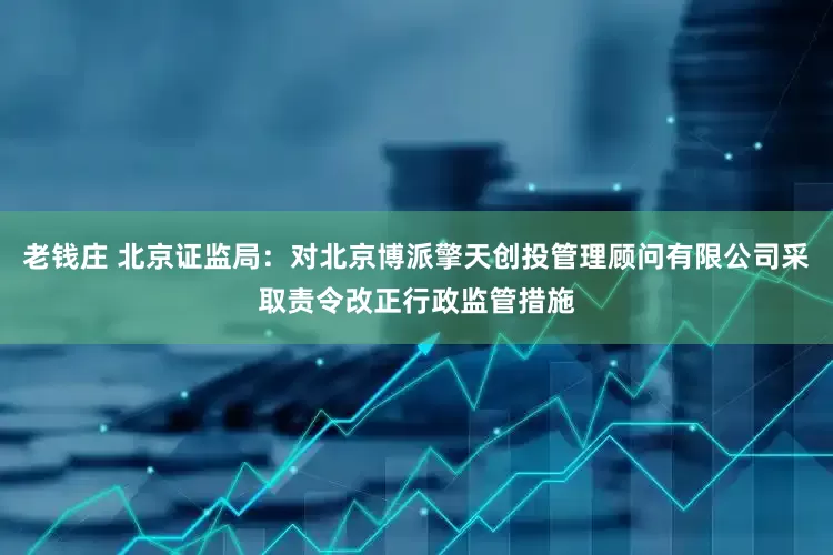老钱庄 北京证监局：对北京博派擎天创投管理顾问有限公司采取责令改正行政监管措施
