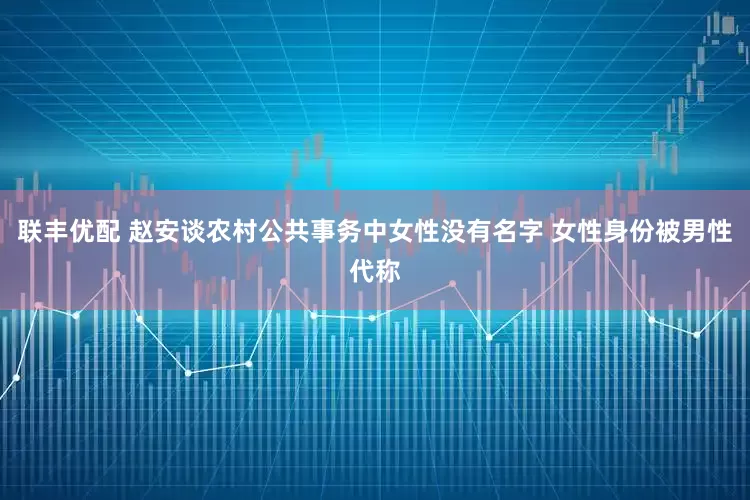 联丰优配 赵安谈农村公共事务中女性没有名字 女性身份被男性代称