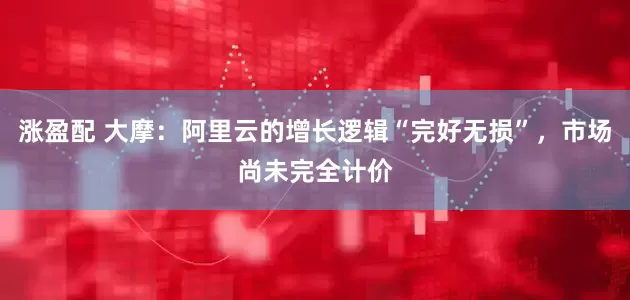 涨盈配 大摩：阿里云的增长逻辑“完好无损”，市场尚未完全计价
