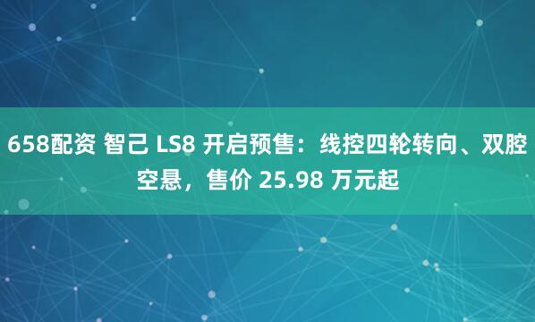 658配资 智己 LS8 开启预售：线控四轮转向、双腔空悬，售价 25.98 万元起