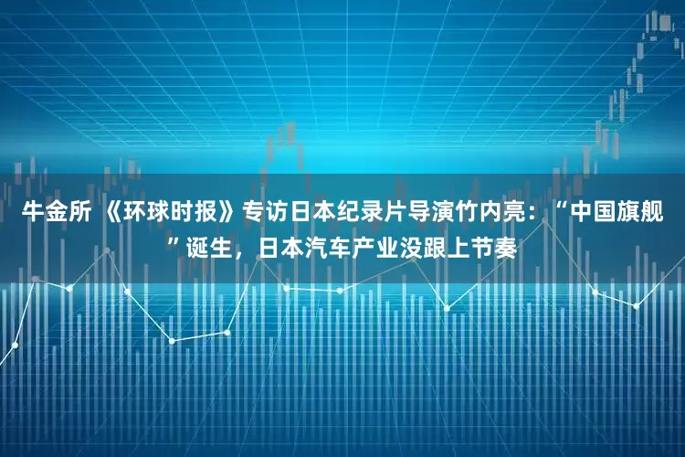 牛金所 《环球时报》专访日本纪录片导演竹内亮：“中国旗舰”诞生，日本汽车产业没跟上节奏