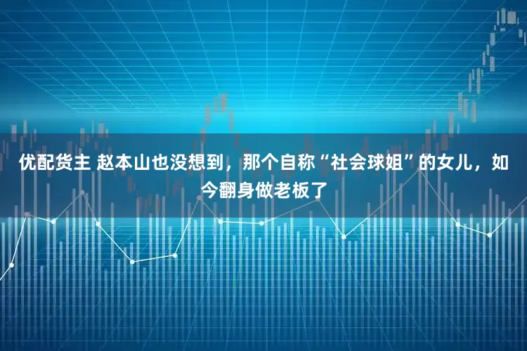 优配货主 赵本山也没想到，那个自称“社会球姐”的女儿，如今翻身做老板了