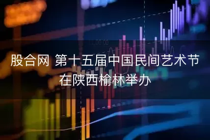 股合网 第十五届中国民间艺术节在陕西榆林举办